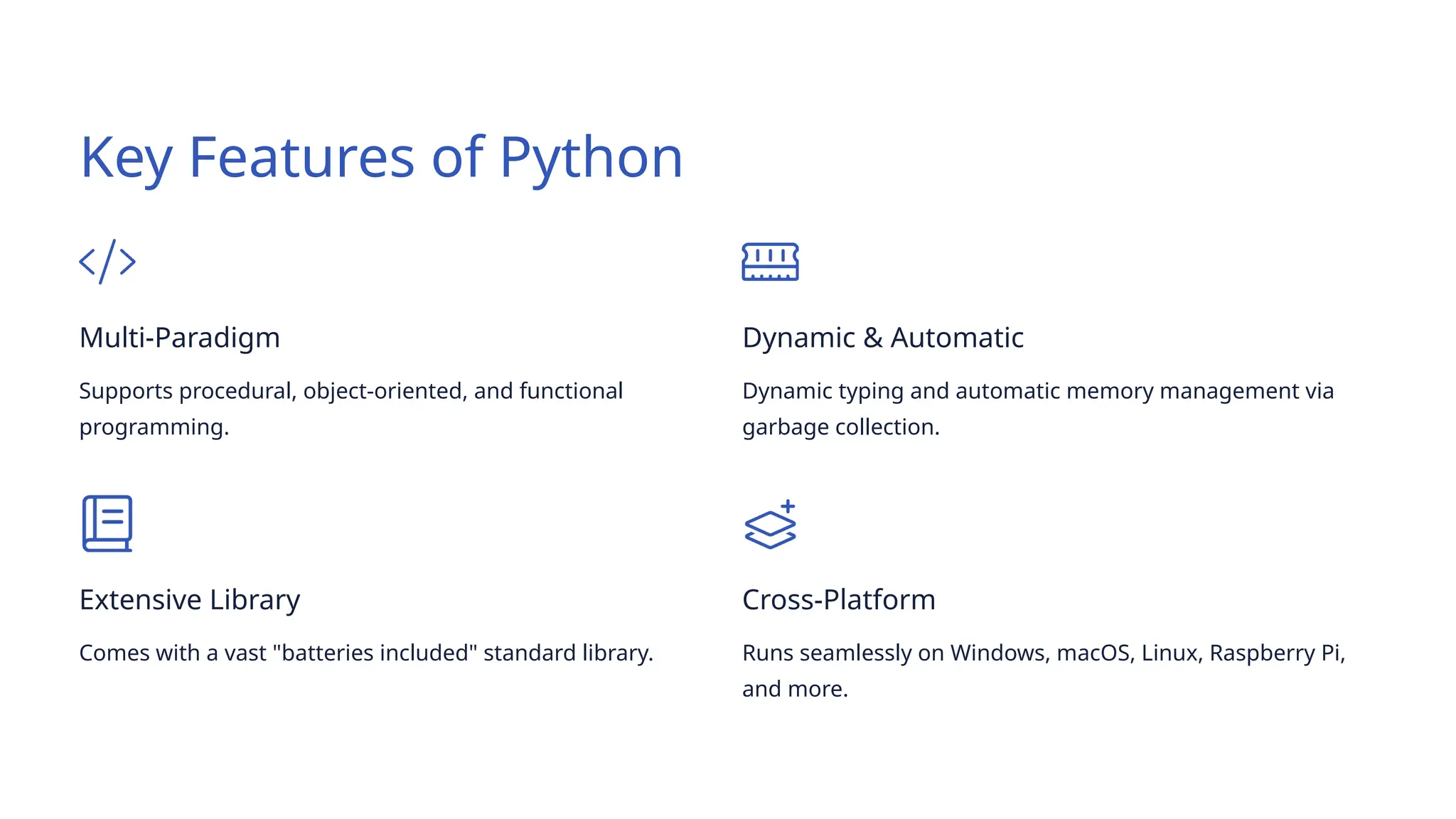 Key Features of Python
Multi-Paradigm
Supports procedural, object-oriented, and functional
programming.
Dynamic & Automatic
Dynamic typing and automatic memory management via
garbage collection.
Extensive Library
Comes with a vast "batteries included" standard library.
Cross-Platform
Runs seamlessly on Windows, macOS, Linux, Raspberry Pi,
and more.
 
