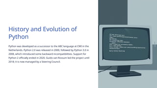 History and Evolution of
Python
Python was developed as a successor to the ABC language at CWI in the
Netherlands. Python 2.0 was released in 2000, followed by Python 3.0 in
2008, which introduced some backward incompatibilities. Support for
Python 2 officially ended in 2020. Guido van Rossum led the project until
2018; it is now managed by a Steering Council.
 