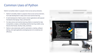 Common Uses of Python
Python's versatility makes it a popular choice across various domains.
• Python's versatility makes it a popular choice across various domains,
from web development to data science and machine learning.
• In web development, Python powers robust applications with popular
frameworks like Django, Flask, and Pyramid.
• For data science and machine learning, Python is essential for data
manipulation, analysis, and building machine learning models using
libraries like Pandas, NumPy, SciPy, and Keras.
• Python is also extensively used for automation, scripting, software
testing, and rapid application prototyping due to its simplicity and
efficiency.
 
