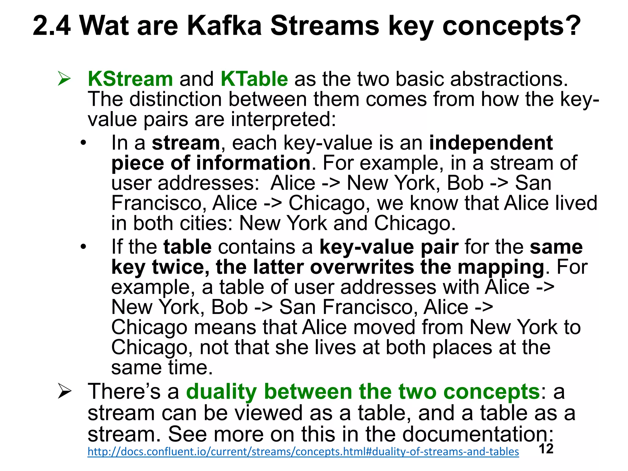 2.4 Wat are Kafka Streams key concepts?
 KStream and KTable as the two basic abstractions.
The distinction between them comes from how the key-
value pairs are interpreted:
• In a stream, each key-value is an independent
piece of information. For example, in a stream of
user addresses: Alice -> New York, Bob -> San
Francisco, Alice -> Chicago, we know that Alice lived
in both cities: New York and Chicago.
• If the table contains a key-value pair for the same
key twice, the latter overwrites the mapping. For
example, a table of user addresses with Alice ->
New York, Bob -> San Francisco, Alice ->
Chicago means that Alice moved from New York to
Chicago, not that she lives at both places at the
same time.
 There’s a duality between the two concepts: a
stream can be viewed as a table, and a table as a
stream. See more on this in the documentation:
http://docs.confluent.io/current/streams/concepts.html#duality-of-streams-and-tables 12
 