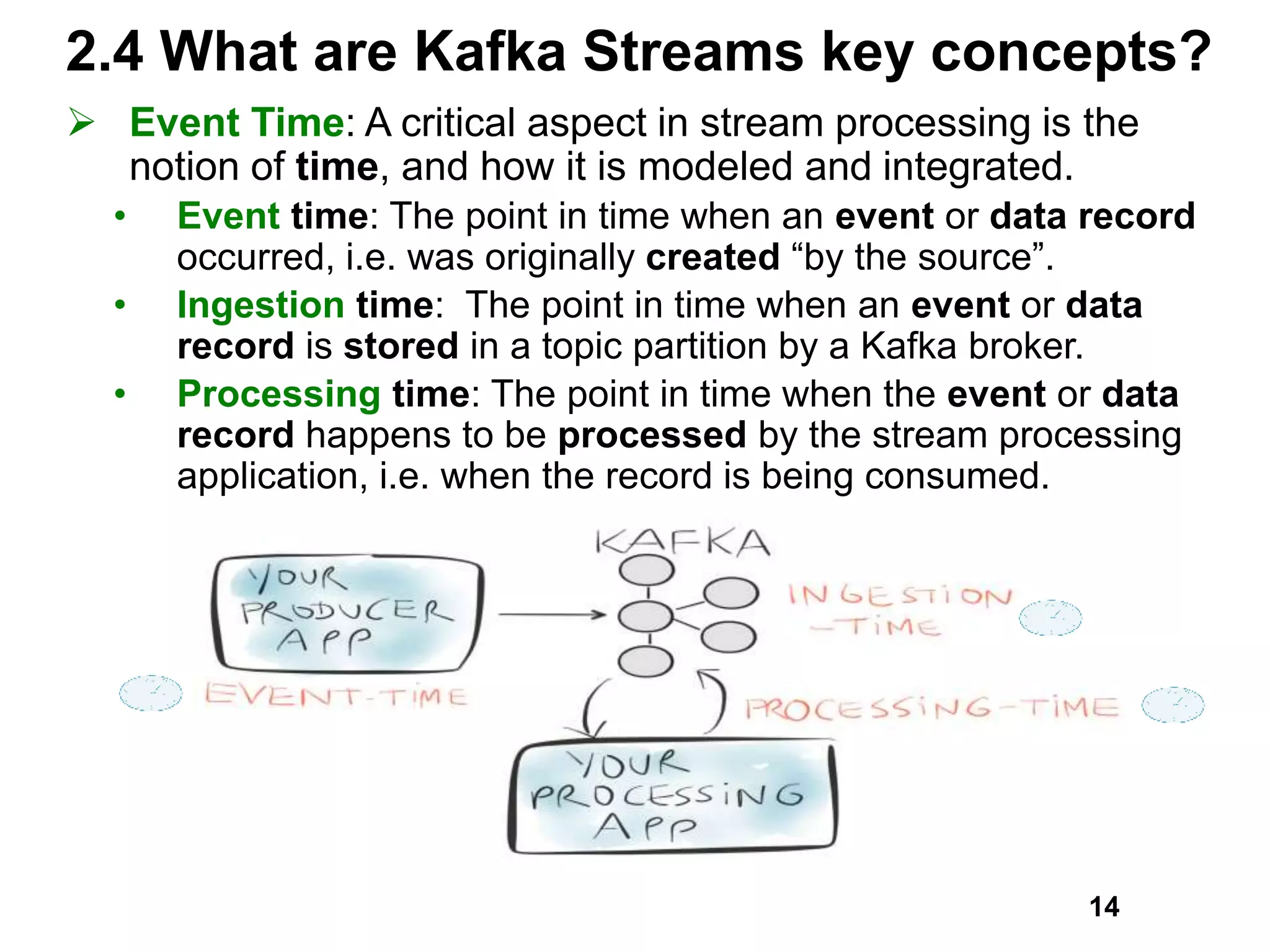 2.4 What are Kafka Streams key concepts?
 Event Time: A critical aspect in stream processing is the
notion of time, and how it is modeled and integrated.
• Event time: The point in time when an event or data record
occurred, i.e. was originally created “by the source”.
• Ingestion time: The point in time when an event or data
record is stored in a topic partition by a Kafka broker.
• Processing time: The point in time when the event or data
record happens to be processed by the stream processing
application, i.e. when the record is being consumed.
14
 